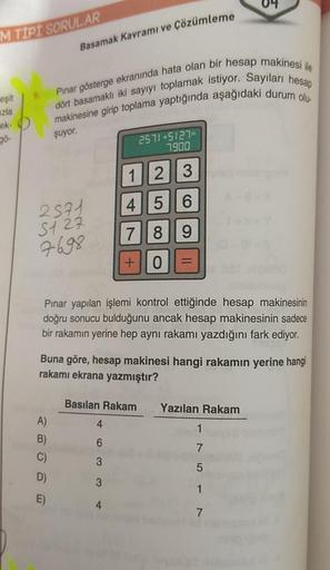 M TIPI SORULAR
eşit
zla
ek-
gö-
Basamak Kavramı ve Çözümleme
Pınar gösterge ekranında hata olan bir hesap makinesi ile
makinesine girip toplama yaptığında aşağıdaki durum olu-
dört basamaklı iki sayıyı toplamak istiyor. Sayıları hesap
şuyor.
2571
5127
7698