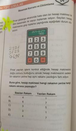 M TIPI SORULAR
eşit
zla
ek-
gö-
Basamak Kavramı ve Çözümleme
Pınar gösterge ekranında hata olan bir hesap makinesi ile
makinesine girip toplama yaptığında aşağıdaki durum olu-
dört basamaklı iki sayıyı toplamak istiyor. Sayıları hesap
şuyor.
2571
5127
7698
A)
B)
C)
D)
E)
Pınar yapılan işlemi kontrol ettiğinde hesap makinesinin
doğru sonucu bulduğunu ancak hesap makinesinin sadece
bir rakamın yerine hep aynı rakamı yazdığını fark ediyor.
2571+5127=
7.900
1
2
2
3
4 5 6
7 8 9
+ 0
Buna göre, hesap makinesi hangi rakamın yerine hangi
rakamı ekrana yazmıştır?
Basilan Rakam
4
6
3
3
4
S
Yazılan Rakam
1
7
5
1
7