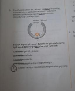 5. Pozitif yüklü iletken bir X küresi, yalıtkan çubuğundan
tutularak nötr ve yalıtkan bir küresel Y kabuğuna
şekildeki gibi kabuğun içindeki K.noktasından
dokundurulup uzaklaştırılıyor.
Yalıtkan Y küresel
kabuğu
X
Bu yük alışverişi ve son durumdaki yük dağılımıyla
ilgili aşağıdaki yargılardan hangisi yanlıştır?
A köresi pozitif yüklüdür.
BK noktası nötrdür.
CH noktası nötrdür.
BX Kuresthin yük miktarı değişmemiştir.
E) Y küresel kabuğundan X küresine protonlar geçmiştir.
111
yarg
A)
7. 0-
C