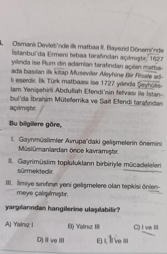 6.
Osmanlı Devleti'nde ilk matbaa II. Bayezid Dönemi'nde
İstanbul'da Ermeni tebaa tarafından açılmıştır. 1627
yılında ise Rum din adamları tarafından açılan matba-
ada basılan ilk kitap Museviler Aleyhine Bir Risale ad-
li eserdir. İlk Türk matbaası ise 17