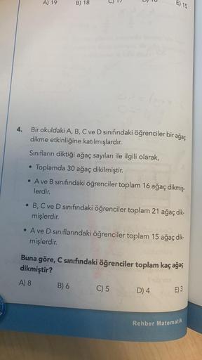 4.
A) 19
B) 18
6
Bir okuldaki A, B, C ve D sınıfındaki öğrenciler bir ağaç
dikme etkinliğine katılmışlardır.
Sınıfların diktiği ağaç sayıları ile ilgili olarak,
• Toplamda 30 ağaç dikilmiştir.
●
• A ve B sınıfındaki öğrenciler toplam 16 ağaç dikmiş-
lerdir