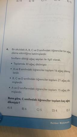 4.
A) 19
B) 18
6
Bir okuldaki A, B, C ve D sınıfındaki öğrenciler bir ağaç
dikme etkinliğine katılmışlardır.
Sınıfların diktiği ağaç sayıları ile ilgili olarak,
• Toplamda 30 ağaç dikilmiştir.
●
• A ve B sınıfındaki öğrenciler toplam 16 ağaç dikmiş-
lerdir.
E) 15
• B, C ve D sınıfındaki öğrenciler toplam 21 ağaç dik-
mişlerdir.
B) 6
• A ve D sınıflarındaki öğrenciler toplam 15 ağaç dik-
mişlerdir.
Buna göre, C sınıfındaki öğrenciler toplam kaç ağaç
dikmiştir?
A) 8
C) 5
D) 4
E) 3
Rehber Matematik
