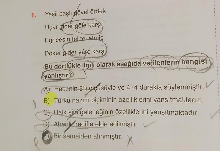 1.
Yeşil başlı gövel ördek
Uçar gider göle karşı
Eğricesin tel tel etmiş
Döker gider yâre karşı
Bu dörtlükle ilgili olarak aşağıda verilenlerin hangisi
yanlıştır?
J
(A) Hecenin 8'li ölçüsüyle ve 4+4 durakla söylenmiştir.
B) Türkü nazım biçiminin özellikler