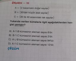 ÖRNEK - 11
A = (2 basamaklı doğal sayılar}
B = {30'dan küçük asal sayılar}
C = {20 ile 40 arasındaki tek sayılar}
Yukarıda verilen kümelerle ilgili aşağıdakilerden han-
gisi yanlıştır?
A) An B kümesinin eleman sayısı 6'dır.
B) BNC kümesinin eleman sayısı 2'dir.
C) AUB kümesinin eleman sayısı 94'tür.
D) An C kümesinin eleman sayısı 12'dir.
ÇÖZÜM