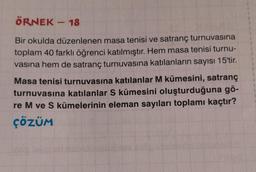 ÖRNEK - 18
Bir okulda düzenlenen masa tenisi ve satranç turnuvasına
toplam 40 farklı öğrenci katılmıştır. Hem masa tenisi turnu-
vasına hem de satranç turnuvasına katılanların sayısı 15'tir.
Masa tenisi turnuvasına katılanlar M kümesini, satranç
turnuvasına katılanlar S kümesini oluşturduğuna gö-
re M ve S kümelerinin eleman sayıları toplamı kaçtır?
ÇÖZÜM