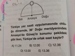 a
t
Palme Yayınevi
5.
04.19
Doğu
Batı Amasya
Türkiye yaz saati uygulamasında oldu-
ğu dönemde, 36° Doğu meridyenindeki
Amasya'da Güneş'in konumu şekildeki
gibi iken, Türkiye'de ortak saat kaçtır?
A) 11.24
B) 12.00
C) 12.36
D) 13.00
E) 13.36