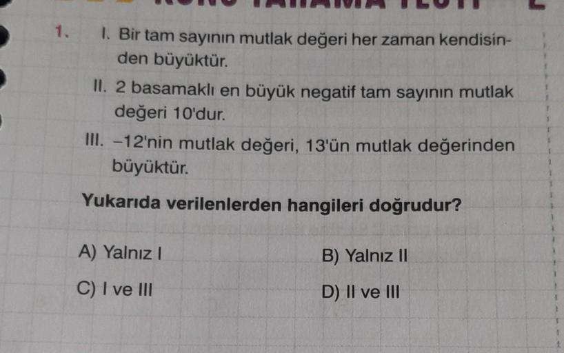 1.
1. Bir tam sayının mutlak değeri her zaman kendisin-
den büyüktür.
II. 2 basamaklı en büyük negatif tam sayının mutlak
değeri 10'dur.
III. -12'nin mutlak değeri, 13'ün mutlak değerinden
büyüktür.
Yukarıda verilenlerden hangileri doğrudur?
A) Yalnız I
C)