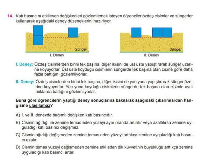 14. Katı basıncını etkileyen değişkenleri gözlemlemek isteyen öğrenciler özdeş cisimler ve süngerler
kullanarak aşağıdaki deney düzeneklerini hazırlıyor.
Sünger
Sünger
1. Deney
II. Deney
1. Deney: Özdeş cisimlerden birini tek başına, diğer ikisini de üst ü