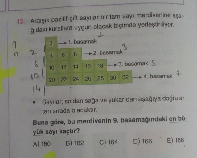 co
12. Ardışık pozitif çift sayılar bir tam sayı merdivenine aşa-
ğıdaki kurallara uygun olacak biçimde yerleştiriliyor.
1. basamak
4 6 82. basamak
10 12 14 16 18 3. basamak S
20 22 24 26 28 30 32
2
6
10/
41
14
2
4. basamak
• Sayılar, soldan sağa ve yukarı