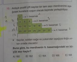 co
12. Ardışık pozitif çift sayılar bir tam sayı merdivenine aşa-
ğıdaki kurallara uygun olacak biçimde yerleştiriliyor.
1. basamak
4 6 82. basamak
10 12 14 16 18 3. basamak S
20 22 24 26 28 30 32
2
6
10/
41
14
2
4. basamak
• Sayılar, soldan sağa ve yukarıdan aşağıya doğru ar-
tan sırada olacaktır.
C) 164
7
Buna göre, bu merdivenin 9. basamağındaki en bü-
yük sayı kaçtır?
A) 160
B) 162
D) 166
E) 168