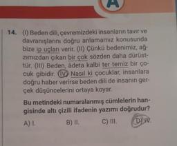 14. (1) Beden dili, çevremizdeki insanların tavır ve
davranışlarını doğru anlamamız konusunda
bize ip uçları verir. (II) Çünkü bedenimiz, ağ-
zımızdan çıkan bir çok sözden daha dürüst-
tür. (III) Beden, âdeta kalbi ter temiz bir ço-
cuk gibidir. V Nasıl ki çocuklar, insanlara
doğru haber verirse beden dili de insanın ger-
çek düşüncelerini ortaya koyar.
Bu metindeki numaralanmış cümlelerin han-
gisinde altı çizili ifadenin yazımı doğrudur?
A) I.
B) II.
C) III.
DY IV.