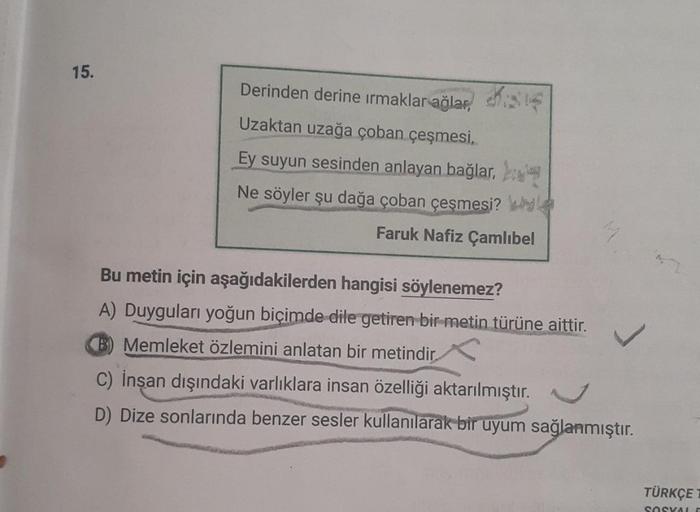 15.
Derinden derine ırmaklar ağlar,
Uzaktan uzağa çoban çeşmesi,
Ey suyun sesinden anlayan bağlar,
Ne söyler şu dağa çoban çeşmesi?
Faruk Nafiz Çamlıbel
Bu metin için aşağıdakilerden hangisi söylenemez?
A) Duyguları yoğun biçimde dile getiren bir metin tür