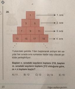 23
28.
13
7
3
15
1
9
5
17
11
1. sıra
C) 13
2. sıra
3. sıra
19 - 4. sıra
Yukarıdaki şekilde 1'den başlanarak ardışık tek sa-
yılar her sırada sıra numarası kadar sayı olacak şe-
kilde yerleştiriliyor.
D) 14
Baştan n. sıradaki sayıların toplamı 216, baştan
m. sıradaki sayıların toplamı 512 olduğuna göre,
m + n toplamı kaçtır?
A) 11 B) 12
E) 15-
Diğer sayfaya geçiniz.