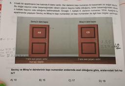 1
9.
5 katlı bir apartmanın her katında 8 daire vardır. Her dairenin kapı numarası iki basamaklı bir doğal sayıdır.
Bu doğal sayının onlar basamağındaki rakam odanın kaçıncı katta olduğunu, birler basamağındaki rakam
o kattaki kaçıncı oda olduğunu belirtmektedir. Örneğin 1. kattaki 8. dairenin numarası 18'dir. Aşağıda bu
apartmanda yaşayan Sevinç ve Miray'ın kapı numaraları ve kapı numaraları ile ilgili bazı bilgiler verilmiştir.
Skat 51 52
3.kat 31 32 33
2. kat 21 22
1. kat 11 12 13 14 15 16 17
Sevinç'in daire kapısı
A) 10
AB
1 tane asal çarpanı vardır.
Asal sayı değildir.
2→
B) 15
Miray'ın daire kapısı
C) 17
CD
Sevinç ve Miray'ın dairelerinin kapı numaraları aralarında asal olduğuna göre, aralarındaki fark kaç-
tır?
2,3,5
2,3,7=42
3 tane asal çarpanı vardır.
D) 19