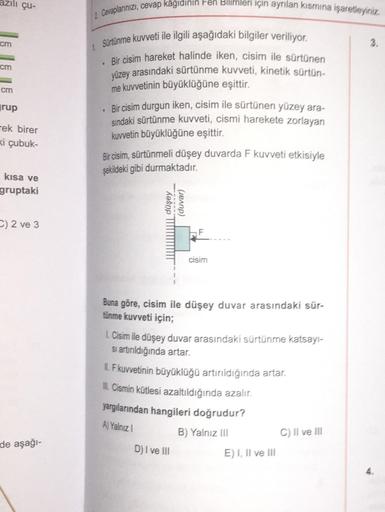 cm
cm
cm
grup
çu-
Tek birer
ki çubuk-
kısa ve
gruptaki
C) 2 ve 3
de aşağı-
2 Cevaplarınızı, cevap kâğıdının Fen Bilimleri için ayrılan kısmına işaretleyiniz.
1 Sürtünme kuvveti ile ilgili aşağıdaki bilgiler veriliyor.
Bir cisim hareket halinde iken, cisim 