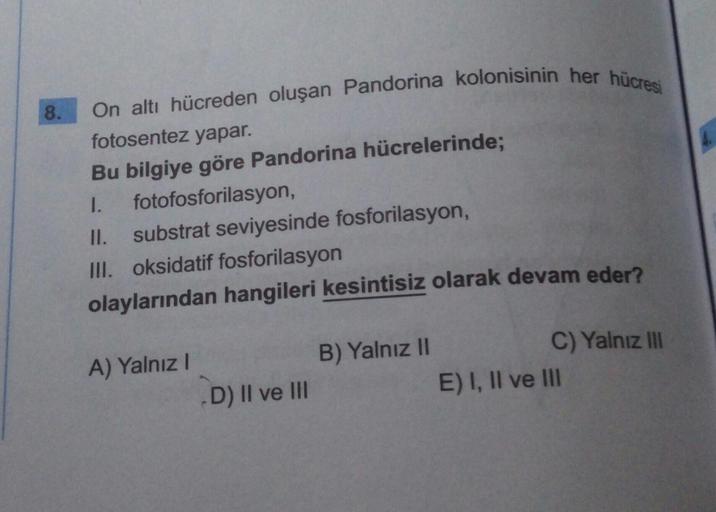 8.
On altı hücreden oluşan Pandorina kolonisinin her hücresi
fotosentez yapar.
Bu bilgiye göre Pandorina hücrelerinde;
1.
fotofosforilasyon,
11. substrat seviyesinde fosforilasyon,
III. oksidatif fosforilasyon
olaylarından hangileri kesintisiz olarak devam