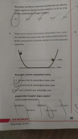 Buna göre, koordinat sisteminin merkezinde yer alan bu
cisme uygulanan üçüncü kuvvet vektörü I, II, III, IV, V ile
Nerien vektörlerden hangisi olabilir?
BMT
A) Yalnız I
cyn
6. Düşey kesiti verilen sürtünmesiz düzenekte K ve L cisim-
leri şekildeki konumlarından aynı anda serbest bırakıldı-
gında, yatay düzlem üzerinde merkezi ve esnek çarpışma
yapıyorlar.
yargılarından hangileri doğru olabilir?
(Sürtünmeler önemsizdir.)
D) I ve III
D) IV
Buna göre, cisimler çarpıştıktan sonra;
1. Kismi L'nin ilk yüksekliğine kadar çıkar.
II.
cismi K'nin ilk yüksekliğine kadar çıkar.
K ve L cisimleri aynı yüksekliğe çıkar.
FEN BİLİMLERİ
Sınav kodu (2123)
B) Yalnız il
---
-- yatay
yatay
E) I, ve Ill
BV
CN ve Il
30
8.