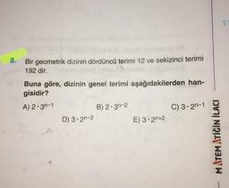 8. Bir geometrik dizinin dördüncü terimi 12 ve sekizinci terimi
192 dir.
(Buna göre, dizinin genel terimi aşağıdakilerden han-
gisidir?
A) 2-3n-1
1-8
D) 3.2n-2
B) 2.30-2
E) 3-2n+2
C) 3-2-1
MATEMATİĞİN İLACI