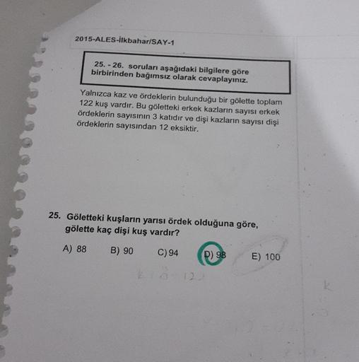 2015-ALES-İlkbahar/SAY-1
25.-26. soruları aşağıdaki bilgilere göre
birbirinden bağımsız olarak cevaplayınız.
Yalnızca kaz ve ördeklerin bulunduğu bir gölette toplam
122 kuş vardır. Bu göletteki erkek kazların sayısı erkek
ördeklerin sayısının 3 katıdır ve