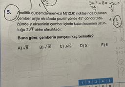 5.
39²+89-350
1
Analitik düzlemde merkezi M(12,6) noktasında bulunan
çember orijin etrafında pozitif yönde 45° döndürüldü-
ğünde y ekseninin çember içinde kalan kısmının uzun-
luğu 2√7 birim olmaktadır.
Buna göre, çemberin yarıçapı kaç birimdir?
A) √8
B)√10
C) 3√2
D) 5
29
2
3
D
E) 6
a
4
5
D D
6 x3 =
3x3=
72