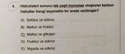 4.
Hidrolizleri sonucu tek çeşit monomer oluşturan karbon-
hidratlar hangi seçenekte bir arada verilmiştir?
A) Selüloz ve sükroz
B) Maltoz ve fruktoz
C) Maltoz ve glikojen
D) Fruktoz ve sükroz
E) Nişasta ve sükroz