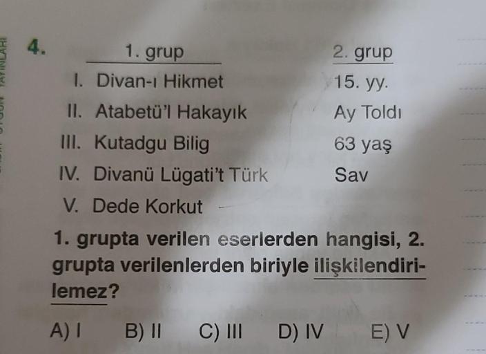 4.
1. grup
1. Divan-ı Hikmet
II. Atabetü'l Hakayık
III. Kutadgu Bilig
IV. Divanü Lügati't Türk
V. Dede Korkut
2. grup
15. yy.
Ay Toldi
63 yaş
Sav
1. grupta verilen eserlerden hangisi, 2.
grupta verilenlerden biriyle ilişkilendiri-
lemez?
A) 1 B) II C) III