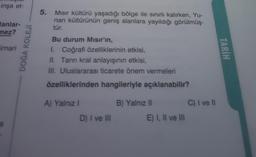 inşa et-
lanlar-
mez?
imari
S
DOĞA KOLEJİ
5. Mısır kültürü yaşadığı bölge ile sınırlı kalırken, Yu-
nan kültürünün geniş alanlara yayıldığı görülmüş-
tür.
Bu durum Mısır'ın,
1. Coğrafi özelliklerinin etkisi,
II. Tanrı kral anlayışının etkisi,
III. Uluslararası ticarete önem vermeleri
özelliklerinden hangileriyle açıklanabilir?
A) Yalnız I
D) I ve III
B) Yalnız II
E) I, II ve III
C) I ve II
TARİH