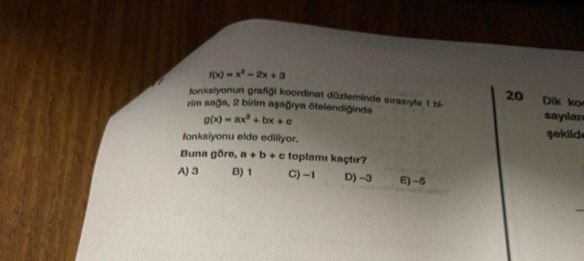 f(x)=x²-2x+3
fonksiyonun grafiği koordinat düzleminde sırasıyla 1 bi-
rim sağa, 2 birim aşağıya ötelendiğinde
g(x) = ax²+bx+c
fonksiyonu elde ediliyor.
Buna göre, a + b + c toplamı kaçtır?
A) 3
B) 1
C) -1
D)-3
E)-5
20
Dik koe
sayılare
şekilde