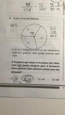 4.52
12%
2. Grafik: Firma Kâr Miktarları
98
450
452
03 (CA) 108
344
C
88
A
72
360
108°
B
A, B ve C firmalarının 2018 yılı kâr miktarlarının
dağılımını gösteren daire grafiği yukarıda veril-
miştir.
72-8
go 10
B firmasının kâr miktarı A firmasının kâr mikta-
rının %25 fazlası olduğuna göre, A firmasının
kârını gösteren daire diliminin merkez açısı kaç
derecedir?
360
-108
452
JUSE
B) 112 C) 140
340
D) 168
BAHORSESTRE