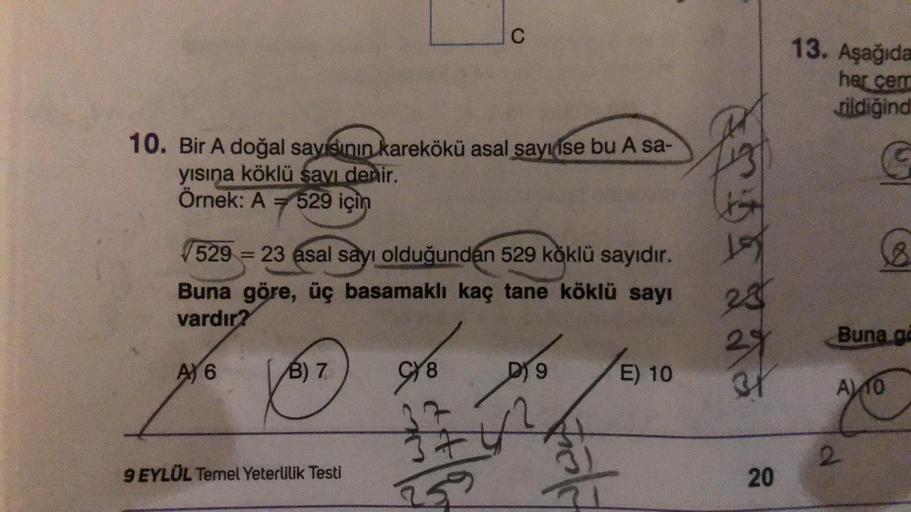 10. Bir A doğal sayısının karekökü asal sayı ise bu A sa-
yısına köklü sayı denir.
Örnek: A = 529 için
529 = 23 asal sayı olduğundan 529 köklü sayıdır.
Buna göre, üç basamaklı kaç tane köklü sayı
vardır?
A) 6
B) 7
9 EYLÜL Temel Yeterlilik Testi
978
C
37
A
