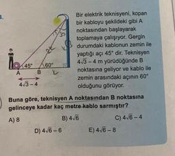 4.
A
45°
2t
60°
BY
4√3-4
KB
Bir elektrik teknisyeni, kopan
bir kabloyu şekildeki gibi A
noktasından başlayarak
toplamaya çalışıyor. Gergin
durumdaki kablonun zemin ile
yaptığı açı 45° dir. Teknisyen
4√3-4 m yürüdüğünde B
noktasına geliyor ve kablo ile
zemin arasındaki açının 60°
olduğunu görüyor.
Buna göre, teknisyen A noktasından B noktasına
gelinceye kadar kaç metre kablo sarmıştır?
A) 8
B) 4√6
C) 4√6-4
D) 4√6-6
E) 4√6-8