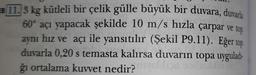 EB 11.3 kg kütleli bir çelik gülle büyük bir duvara, duvarla
60° açı yapacak şekilde 10 m/s hızla çarpar ve top
aynı hız ve açı ile yansıtılır (Şekil P9.11). Eğer top
duvarla 0,20 s temasta kalırsa duvarın topa uyguladı-
ğı ortalama kuvvet nedir?
Lips s