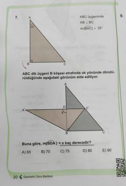 7.
(05-A'
20
B
35
ABC dik üçgeni B köşesi etrafında ok yönünde döndü-
rüldüğünde aşağıdaki görünüm elde ediliyor.
ABC üçgeninde
AB LBC
m(BAC) = 35°
B
Geometri Soru Bankası
Buna göre, m(BDA) = x kaç derecedir?
A) 65
B) 70
C) 75
D) 80
E) 90
9.
DEFECT
HETOHET