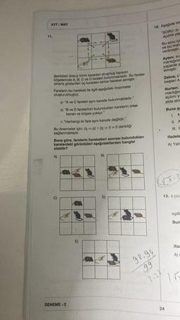 AYT/MAT
11.
Şekildeki dokuz birim kareden oluşmuş karenin
köşelerinde A, B, C ve D fareleri bulunmaktadır. Bu fareler
oklarla gösterilen üç kareden birine hareket etmiştir.
Farelerin bu hareketi ile ilgili aşağıdaki önermeler
oluşturulmuştur.
r: "Herhangi iki fare aynı karede değildir."
Bu önermeler için; (q⇒p) v (q⇒r) = 0 denkliği
sağlanmaktadır.
p: "A ve C fareleri aynı karede bulunmaktadır."
q: "B ve D farelerinin bulundukları karelerin ortak
kenarı ve köşesi yoktur."
A)
Buna göre, farelerin hareketleri sonrası
karelerdeki görüntüleri aşağıdakilerden hangisi
olabilir?
C)
DENEME-2
B)
bulundukları
D)
12. Aşağıda bir
"SORU: (x
açılımı yap
98.94
99
3.38
Bu soru içi
ve bu man
verilmiştir.
Ayten; so
mantığınd
yaparak s
etmiştir.
Zehra; x'
baştan 4.
Nurten;
mantığın
açılımı ya
elde etm
Buna g
24
I. N
II. A
III. H
ifadele
A) Yalr
13. x poz
eşitli
Bun
ifac
A)
15