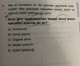 2.
Mal ve hizmetlerin bir dizi işlemden geçirilerek kulla-
nılabilir hâle getirilmesi faaliyetleri birincil, ikincil ve
üçüncül üretim şeklinde üçe ayrılır.
Buna göre aşağıdakilerden hangisi ikincil üretim
faaliyetleri arasında yer alır?
A) Ormancılık
B) Konut yapımı
C) Organik tarım
D) Maden çıkarımı
E) Kültür balıkçılığı
YAYIN DENİZİ