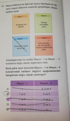 17. Mayoz bölünme ile ilgili kart oyunu hazırlayan bir öğ-
renci mayoz bölünme sırasında gerçekleşen olayları
kartlara yazar.
Kart 1
A)
B)
Krossing over
görülür.
D)
Kart 3
Kromozom sayısı
yarıya mer.
Arkadaşlarından bu kartları Mayoz - I ve Mayoz - II
kutu