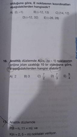 olduğuna göre, E noktasının koordinatlan
aşağıdakilerden
hangisidir?
A) (0.-1)
B) (-12, 13)
D) (-12, 32) E) (-26, 28)
C) (14, 12)
16. Analitik düzlemde A(2a, 3a − 1) noktasının
orijine olan uzaklığı 10 br olduğuna göre,
a aşağıdakilerden hangisi olabilir?
A) 2 B) 3
C) 7/2 D)
7
3
17 Analitik düzlemde
P(8-n, 11+ m) ve
K(n + 2, 5-m) noktaları veriliyor.
E)
9
4
final yayınları