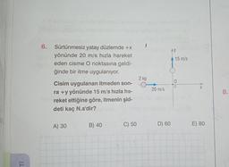 Ti
6. Sürtünmesiz yatay düzlemde +x
yönünde 20 m/s hızla hareket
eden cisme O noktasına geldi-
ğinde bir itme uygulanıyor.
Cisim uygulanan itmeden son-
ra +y yönünde 15 m/s hızla ha-
reket ettiğine göre, itmenin şid-
deti kaç N.s'dir?
A) 30
B) 40
C) 50
2 kg
20 m/s
D) 60
AY
15 m/s
E) 80
8.