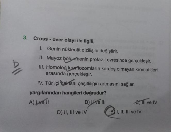 3. Cross-over olayı ile ilgili,
All
I. Genin nükleotit dizilişini değiştirir.
II. Mayoz bölünmenin profaz I evresinde gerçekleşir.
III. Homolog kromozomların kardeş olmayan kromatitleri
arasında gerçekleşir.
IV. Tür içi kaltsal çeşitliliğin artmasını sağla