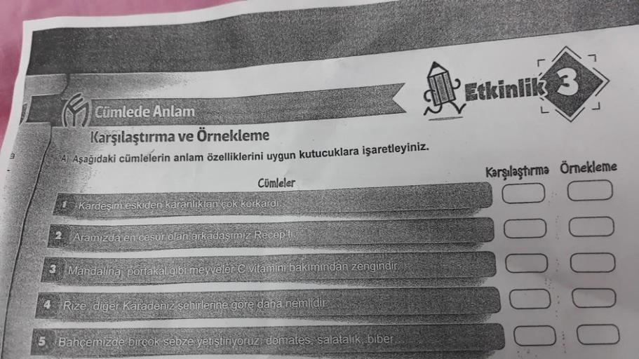 Cümlede Anlam
Karşılaştırma ve Örnekleme
A) Aşağıdaki cümlelerin anlam özelliklerini uygun kutucuklara işaretleyiniz.
1 Kardeşim eskiden anlıktan çok korkardi
2 Aramızda en
Cümleler
3 Mandalina portakal
Recep ti
C vitamini bakımından zengindir.
4 Rize, diğ