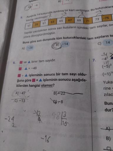 m
6.
-24
5.
2
işler
A)
57
-6
Aşağıda 14 kutucuğa ayrılmış bir kart verilmiştir. Bu kutucuklara
-2
sayılar yazılmıştır. 2
-28
B)
63
61
-59
Ive A birer tam sayıdır.
= -48
+ A işleminin sonucu bir tam sayı oldu-
ğuna göre + A işleminin sonucu aşağıda-
kilerde