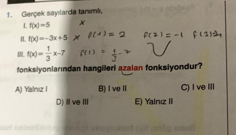 1. Gerçek sayılarda tanımlı,
I. f(x)=5
X
II. f(x)=-3x+5 x f(¹) = 2
III. f(x)= x-7_ f(1) = 1-7
fonksiyonlarından hangileri azalan fonksiyondur?
A) Yalnız I
B) I ve II
D) II ve III
f(2)=-1 f (3)
v
E) Yalnız II
C) I ve III