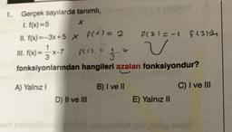 1. Gerçek sayılarda tanımlı,
I. f(x)=5
X
II. f(x)=-3x+5 x f(¹) = 2
III. f(x)= x-7_ f(1) = 1-7
fonksiyonlarından hangileri azalan fonksiyondur?
A) Yalnız I
B) I ve II
D) II ve III
f(2)=-1 f (3)
v
E) Yalnız II
C) I ve III