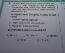 7.
Neolitik Çağ'da Anadolu'nun önemli yerleşim mer-
kezlerinden olan Diyarbakır-Çayönü ve Gazian-
tep-Sakçagözü'nde yapılan araştırmalar sonunda
bıçak, orak ve ürünleri saklamak üzere yapılan de-
polar bulunmuştur.
Bu bilgiler dikkate alındığında Anadolu ile ilgili
olarak;
I. Yerleşik yaşama geçilmiştir.
II. Başka kültürlerden etkilenmişlerdir.
III. Hayvanları evcilleştirmişlerdir.
yargılarından hangilerine ulaşılabilir?
A) Yalnız I
D) I ve III
B) Yalnız II
C) Yalnız III
E) I, II ve III
12
10. Es
1.
11