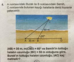 4. A noktasındaki Burak ile B noktasındaki Semih,
C noktasında bulunan kayığı halatlarla deniz kıyısına
çekecektir.
A 30 m B
50 m
60°
D
|AB| = 30 m, m(CBD) = 60° ve Semih'in tuttuğu
halatın uzunluğu |BC| = 50 m olduğuna göre,
Burak'ın tuttuğu halatın uzunluğu, |AC| kaç
metredir?.