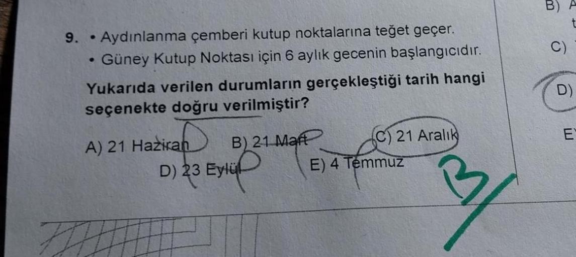 9. Aydınlanma çemberi kutup noktalarına teğet geçer.
• Güney Kutup Noktası için 6 aylık gecenin başlangıcıdır.
●
●
Yukarıda verilen durumların gerçekleştiği tarih hangi
seçenekte doğru verilmiştir?
A) 21 Haziran
B) 21 Mart
D) 23 Eylül
(C) 21 Aralık
E) 4 Te