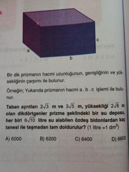 b
C
Bir dik prizmanın hacmi uzunluğunun, genişliğinin ve yük-
sekliğinin çarpımı ile bulunur.
Örneğin; Yukarıda prizmanın hacmi a.b.c işlemi ile bulu-
nur.
Taban ayrıtları 2√3 m ve 3√5 m, yüksekliği 2√6 m
olan dikdörtgenler prizma şeklindeki bir su deposu,
her biri 6/10 litre su alabilen özdeş bidonlardan kaç
tanesi ile taşmadan tam doldurulur? (1 litre =1 dm³)
A) 6000
B) 6200
C) 6400
D) 6600