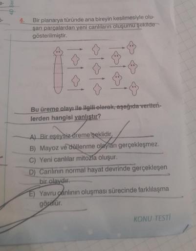 4D Sera
4.
Bir planarya türünde ana bireyin kesilmesiyle olu-
şan parçalardan yeni canlıların oluşumu şekilde
gösterilmiştir.
✰
☆
Bu üreme olayı ile ilgili olarak, aşağıda verilen-
lerden hangisi yanlıştır?
A) Bir eşeysiz düreme şeklidir.
B) Mayoz ve dölle