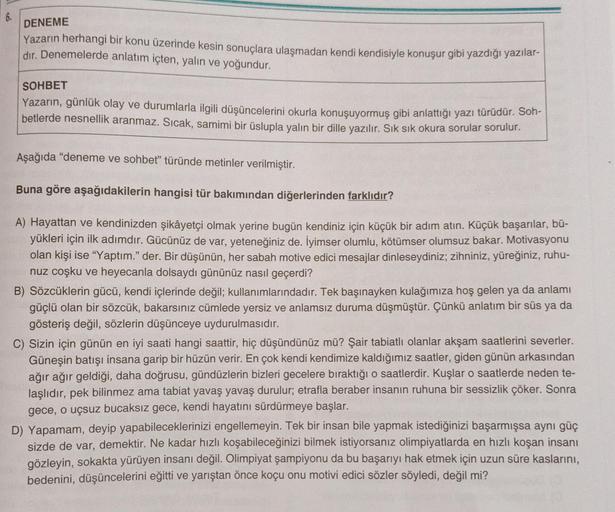 6.
DENEME
Yazarın herhangi bir konu üzerinde kesin sonuçlara ulaşmadan kendi kendisiyle konuşur gibi yazdığı yazılar-
dir. Denemelerde anlatım içten, yalın ve yoğundur.
SOHBET
Yazarın, günlük olay ve durumlarla ilgili düşüncelerini okurla konuşuyormuş gibi