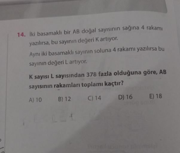 14. İki basamaklı bir AB doğal sayısının sağına 4 rakamı
yazılırsa, bu sayının değeri K artıyor.
Aynı iki basamaklı sayının soluna 4 rakamı yazılırsa bu
sayının değeri L artıyor.
K sayısı L sayısından 378 fazla olduğuna göre, AB
sayısının rakamları toplamı